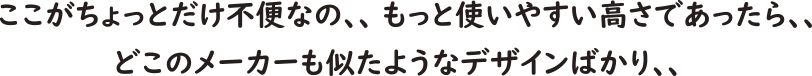  ここがちょっとだけ不便なの、もっと使いやすい高さであったら、、どこのメーカーも似たようなデザインばかり