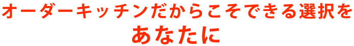 オーダーキッチンだからこそできる選択をあなたに