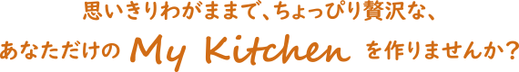 思いきりわがままで、ちょっぴり贅沢な、 あなただけのMyKitchenを作りませんか?